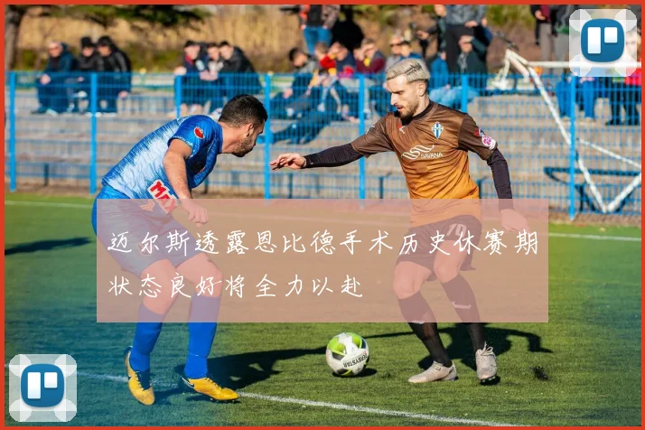 迈尔斯透露恩比德手术历史休赛期状态良好将全力以赴