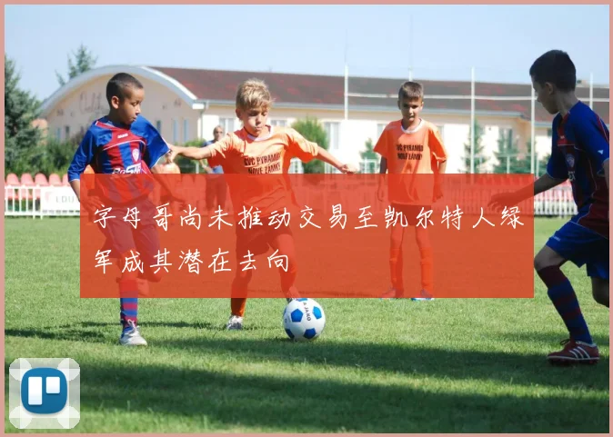 字母哥尚未推动交易至凯尔特人绿军成其潜在去向