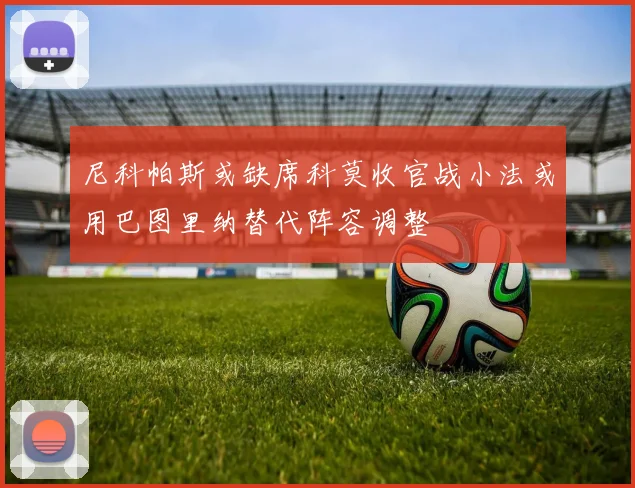 尼科帕斯或缺席科莫收官战小法或用巴图里纳替代阵容调整