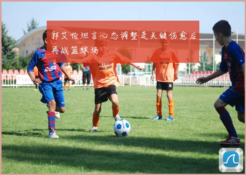 郭艾伦坦言心态调整是关键伤愈后再战篮球场