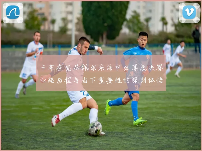 卡布在克尼佩尔采访中分享总决赛心路历程与当下重要性的深刻体悟