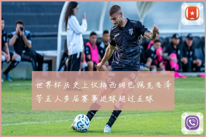 世界杯历史上仅梅西姆巴佩克洛泽等五人多届赛事进球超过五球