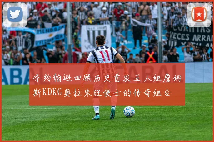 乔约翰逊回顾历史首发五人组詹姆斯KDKG奥拉朱旺便士的传奇组合
