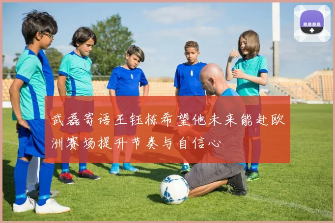 武磊寄语王钰栋希望他未来能赴欧洲赛场提升节奏与自信心