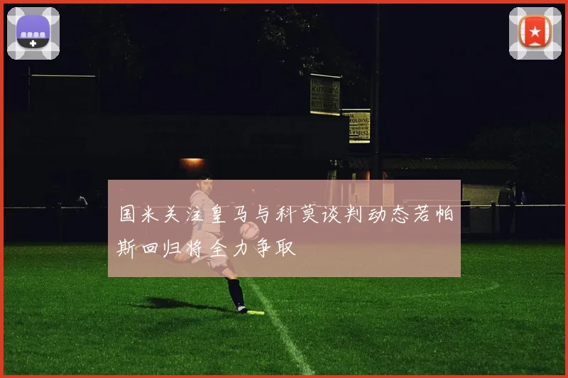 国米关注皇马与科莫谈判动态若帕斯回归将全力争取
