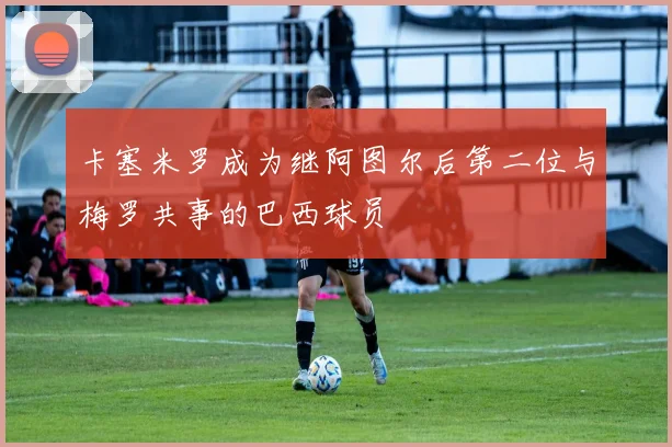 卡塞米罗成为继阿图尔后第二位与梅罗共事的巴西球员