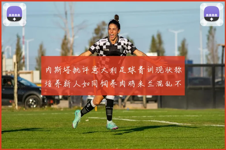 内斯塔批评意大利足球青训现状称培养新人如同饲养肉鸡米兰混乱不堪