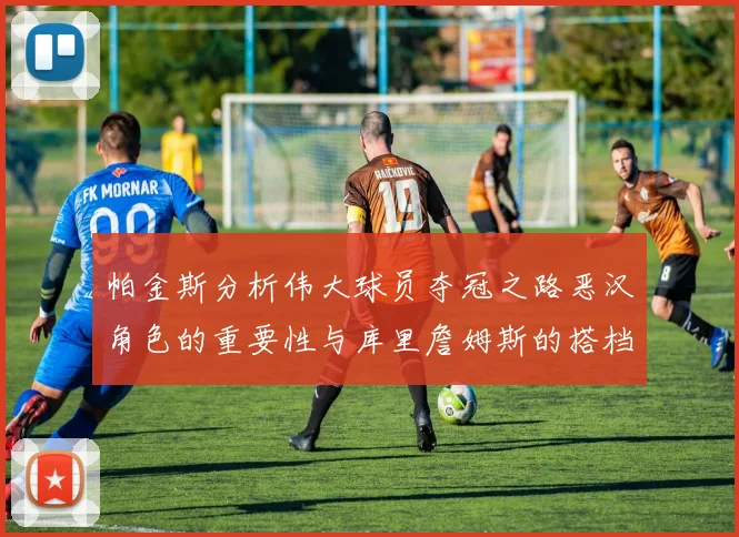 帕金斯分析伟大球员夺冠之路恶汉角色的重要性与库里詹姆斯的搭档关系