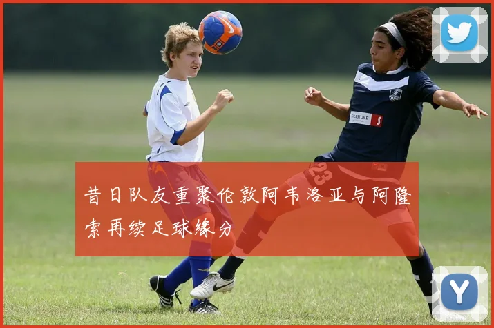 昔日队友重聚伦敦阿韦洛亚与阿隆索再续足球缘分