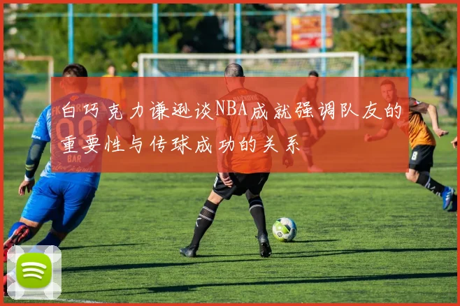 白巧克力谦逊谈NBA成就强调队友的重要性与传球成功的关系