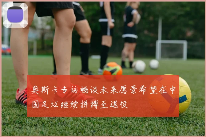奥斯卡专访畅谈未来愿景希望在中国足坛继续拼搏至退役