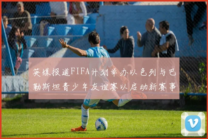 英媒报道FIFA计划举办以色列与巴勒斯坦青少年友谊赛以启动新赛事