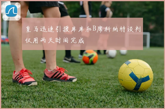 皇马迅速引援库库和B席科纳特谈判仅用两天时间完成