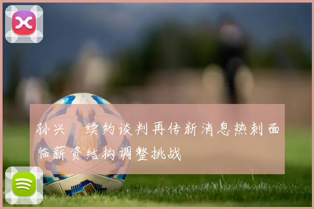 孙兴慜续约谈判再传新消息热刺面临薪资结构调整挑战