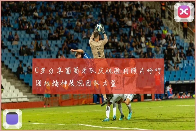C罗分享葡萄牙队庆祝胜利照片呼吁团结精神展现团队力量